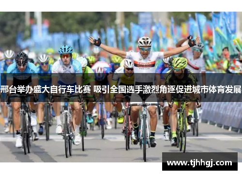 邢台举办盛大自行车比赛 吸引全国选手激烈角逐促进城市体育发展